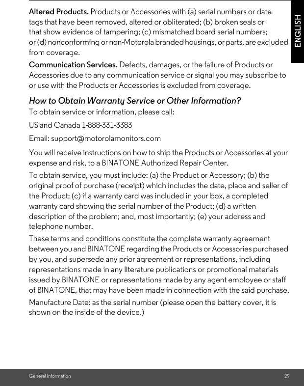 General Information 29ENGLISHAltered Products. Products or Accessories with (a) serial numbers or date tags that have been removed, altered or obliterated; (b) broken seals or that show evidence of tampering; (c) mismatched board serial numbers; or (d) nonconforming or non-Motorola branded housings, or parts, are excluded from coverage. Communication Services. Defects, damages, or the failure of Products or Accessories due to any communication service or signal you may subscribe to or use with the Products or Accessories is excluded from coverage.How to Obtain Warranty Service or Other Information?To obtain service or information, please call:You will receive instructions on how to ship the Products or Accessories at your expense and risk, to a BINATONE Authorized Repair Center.To obtain service, you must include: (a) the Product or Accessory; (b) the original proof of purchase (receipt) which includes the date, place and seller of the Product; (c) if a warranty card was included in your box, a completed warranty card showing the serial number of the Product; (d) a written description of the problem; and, most importantly; (e) your address and telephone number.These terms and conditions constitute the complete warranty agreement between you and BINATONE regarding the Products or Accessories purchased by you, and supersede any prior agreement or representations, including representations made in any literature publications or promotional materials issued by BINATONE or representations made by any agent employee or staff of BINATONE, that may have been made in connection with the said purchase.Manufacture Date: as the serial number (please open the battery cover, it is shown on the inside of the device.) US and Canada 1-888-331-3383Email: support@motorolamonitors.com