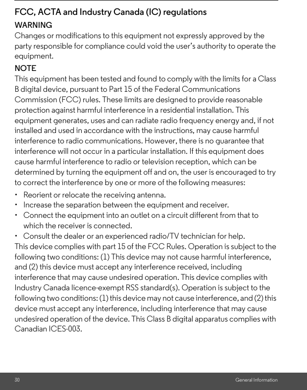 30 General InformationFCC, ACTA and Industry Canada (IC) regulations WARNINGChanges or modifications to this equipment not expressly approved by the party responsible for compliance could void the user’s authority to operate the equipment.NOTEThis equipment has been tested and found to comply with the limits for a Class B digital device, pursuant to Part 15 of the Federal Communications Commission (FCC) rules. These limits are designed to provide reasonable protection against harmful interference in a residential installation. This equipment generates, uses and can radiate radio frequency energy and, if not installed and used in accordance with the instructions, may cause harmful interference to radio communications. However, there is no guarantee that interference will not occur in a particular installation. If this equipment does cause harmful interference to radio or television reception, which can be determined by turning the equipment off and on, the user is encouraged to try to correct the interference by one or more of the following measures: •  Reorient or relocate the receiving antenna. •  Increase the separation between the equipment and receiver. •  Connect the equipment into an outlet on a circuit different from that to which the receiver is connected. •  Consult the dealer or an experienced radio/TV technician for help. This device complies with part 15 of the FCC Rules. Operation is subject to the following two conditions: (1) This device may not cause harmful interference, and (2) this device must accept any interference received, including interference that may cause undesired operation. This device complies with Industry Canada licence-exempt RSS standard(s). Operation is subject to the following two conditions: (1) this device may not cause interference, and (2) this device must accept any interference, including interference that may cause undesired operation of the device. This Class B digital apparatus complies with Canadian ICES-003. 