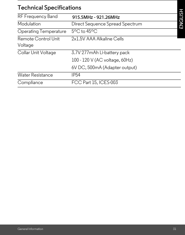 General Information 31ENGLISHTechnical SpecificationsRF Frequency Band 902MHz - 928MHzModulation Direct Sequence Spread SpectrumOperating Temperature 5ºC to 45ºCRemote Control Unit Voltage2x1.5V AAA Alkaline CellsCollar Unit Voltage 3.7V 277mAh Li-battery pack 100 - 120 V (AC voltage, 60Hz) 6V DC, 500mA (Adapter output)Water Resistance IP54Compliance FCC Part 15, ICES-003915.5MHz - 921.26MHz