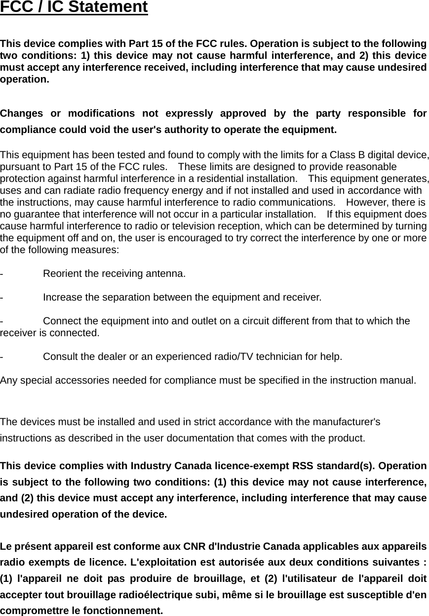  FCC / IC Statement  This device complies with Part 15 of the FCC rules. Operation is subject to the following two conditions: 1) this device may not cause harmful interference, and 2) this device must accept any interference received, including interference that may cause undesired operation.  Changes or modifications not expressly approved by the party responsible for compliance could void the user&apos;s authority to operate the equipment.            This equipment has been tested and found to comply with the limits for a Class B digital device, pursuant to Part 15 of the FCC rules.    These limits are designed to provide reasonable protection against harmful interference in a residential installation.    This equipment generates, uses and can radiate radio frequency energy and if not installed and used in accordance with the instructions, may cause harmful interference to radio communications.    However, there is no guarantee that interference will not occur in a particular installation.    If this equipment does cause harmful interference to radio or television reception, which can be determined by turning the equipment off and on, the user is encouraged to try correct the interference by one or more of the following measures:  -  Reorient the receiving antenna.  -  Increase the separation between the equipment and receiver.  -  Connect the equipment into and outlet on a circuit different from that to which the receiver is connected.  -  Consult the dealer or an experienced radio/TV technician for help.  Any special accessories needed for compliance must be specified in the instruction manual.   The devices must be installed and used in strict accordance with the manufacturer&apos;s instructions as described in the user documentation that comes with the product.  This device complies with Industry Canada licence-exempt RSS standard(s). Operation is subject to the following two conditions: (1) this device may not cause interference, and (2) this device must accept any interference, including interference that may cause undesired operation of the device.   Le présent appareil est conforme aux CNR d&apos;Industrie Canada applicables aux appareils radio exempts de licence. L&apos;exploitation est autorisée aux deux conditions suivantes : (1) l&apos;appareil ne doit pas produire de brouillage, et (2) l&apos;utilisateur de l&apos;appareil doit accepter tout brouillage radioélectrique subi, même si le brouillage est susceptible d&apos;en compromettre le fonctionnement.   