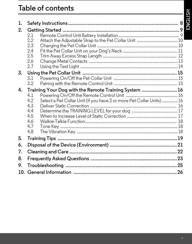 7ENGLISHTable of contents1. Safety Instructions....................................................................................  82. Getting Started ......................................................................................... 92.1 Remote Control Unit Battery Installation...................................................  92.2 Attach the Adjustable Strap to the Pet Collar Unit  ..................................102.3 Charging the Pet Collar Unit ....................................................................102.4 Fit the Pet Collar Unit on your Dog’s Neck ..............................................112.5 Trim Away Excess Strap Length ..............................................................  122.6 Change Metal Contacts ...........................................................................132.7 Using the Test Light  ..................................................................................143. Using the Pet Collar Unit  ........................................................................153.1 Powering On/Off the Pet Collar Unit  ......................................................153.2 Pairing with the Remote Control Unit ......................................................154. Training Your Dog with the Remote Training System ...........................164.1 Powering On/Off the Remote Control Unit ............................................164.2 Select a Pet Collar Unit (if you have 2 or more Pet Collar Units) ............. 164.3 Deliver Static Correction .........................................................................  164.4 Determine the TRAINING LEVEL for your dog .......................................174.5 When to Increase Level of Static Correction ..........................................  174.6 Walkie-Talkie Function.............................................................................  184.7 Tone Key ...................................................................................................184.8 The Vibration Key  .....................................................................................185. Training Tips  ...........................................................................................196. Disposal of the Device (Environment) ...................................................217. Cleaning and Care ..................................................................................228. Frequently Asked Questions ..................................................................239. Troubleshooting .....................................................................................2510. General Information  ...............................................................................26