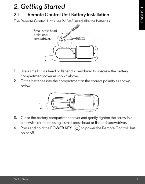 Getting Started 9ENGLISH2. Getting Started2.1 Remote Control Unit Battery InstallationThe Remote Control Unit uses 2x AAA-sized alkaline batteries.1. Use a small cross-head or flat end screwdriver to unscrew the battery compartment cover as shown above.2. Fit the batteries into the compartment in the correct polarity as shown below.3. Close the battery compartment cover and gently tighten the screw in a clockwise direction using a small cross-head or flat end screwdriver.4. Press and hold the POWER KEY  to power the Remote Control Unit on or off.Small cross-head or flat end screwdriver.++