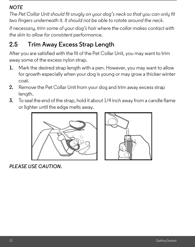 12 Getting StartedNOTEThe Pet Collar Unit should fit snugly on your dog’s neck so that you can only fit two fingers underneath it. It should not be able to rotate around the neck.If necessary, trim some of your dog’s hair where the collar makes contact with the skin to allow for consistent performance.2.5 Trim Away Excess Strap LengthAfter you are satisfied with the fit of the Pet Collar Unit, you may want to trim away some of the excess nylon strap.1. Mark the desired strap length with a pen. However, you may want to allow for growth especially when your dog is young or may grow a thicker winter coat.2. Remove the Pet Collar Unit from your dog and trim away excess strap length.3. To seal the end of the strap, hold it about 1/4 inch away from a candle flame or lighter until the edge melts away.PLEASE USE CAUTION.