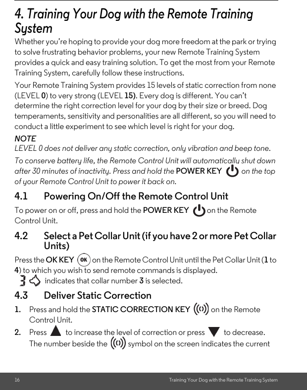 16 Training Your Dog with the Remote Training System4. Training Your Dog with the Remote Training SystemWhether you’re hoping to provide your dog more freedom at the park or trying to solve frustrating behavior problems, your new Remote Training System provides a quick and easy training solution. To get the most from your Remote Training System, carefully follow these instructions.Your Remote Training System provides 15 levels of static correction from none (LEVEL 0) to very strong (LEVEL 15). Every dog is different. You can’t determine the right correction level for your dog by their size or breed. Dog temperaments, sensitivity and personalities are all different, so you will need to conduct a little experiment to see which level is right for your dog.NOTELEVEL 0 does not deliver any static correction, only vibration and beep tone.To conserve battery life, the Remote Control Unit will automatically shut down after 30 minutes of inactivity. Press and hold the POWER KEY   on the top of your Remote Control Unit to power it back on.4.1 Powering On/Off the Remote Control UnitTo power on or off, press and hold the POWER KEY on the Remote Control Unit. 4.2 Select a Pet Collar Unit (if you have 2 or more Pet Collar Units)Press the OK KEY  on the Remote Control Unit until the Pet Collar Unit (1 to 4) to which you wish to send remote commands is displayed.    indicates that collar number 3 is selected.4.3 Deliver Static Correction1. Press and hold the STATIC CORRECTION KEY   on the Remote Control Unit. 2. Press  to increase the level of correction or press  to decrease.The number beside the   symbol on the screen indicates the current 