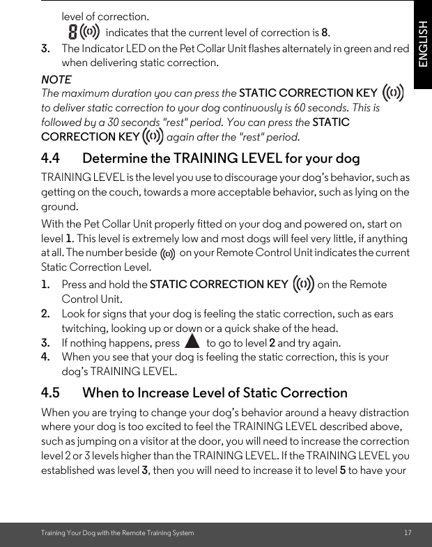 Training Your Dog with the Remote Training System 17ENGLISHlevel of correction. indicates that the current level of correction is 8.3. The Indicator LED on the Pet Collar Unit flashes alternately in green and red when delivering static correction.NOTEThe maximum duration you can press the STATIC CORRECTION KEY   to deliver static correction to your dog continuously is 60 seconds. This is followed by a 30 seconds &quot;rest&quot; period. You can press the STATIC CORRECTION KEY  again after the &quot;rest&quot; period.4.4 Determine the TRAINING LEVEL for your dogTRAINING LEVEL is the level you use to discourage your dog’s behavior, such as getting on the couch, towards a more acceptable behavior, such as lying on the ground.With the Pet Collar Unit properly fitted on your dog and powered on, start on level 1. This level is extremely low and most dogs will feel very little, if anything at all. The number beside   on your Remote Control Unit indicates the current Static Correction Level.1. Press and hold the STATIC CORRECTION KEY   on the Remote Control Unit. 2. Look for signs that your dog is feeling the static correction, such as ears twitching, looking up or down or a quick shake of the head. 3. If nothing happens, press  to go to level 2 and try again. 4. When you see that your dog is feeling the static correction, this is your dog’s TRAINING LEVEL. 4.5 When to Increase Level of Static Correction When you are trying to change your dog’s behavior around a heavy distraction where your dog is too excited to feel the TRAINING LEVEL described above, such as jumping on a visitor at the door, you will need to increase the correction level 2 or 3 levels higher than the TRAINING LEVEL. If the TRAINING LEVEL you established was level 3, then you will need to increase it to level 5 to have your 