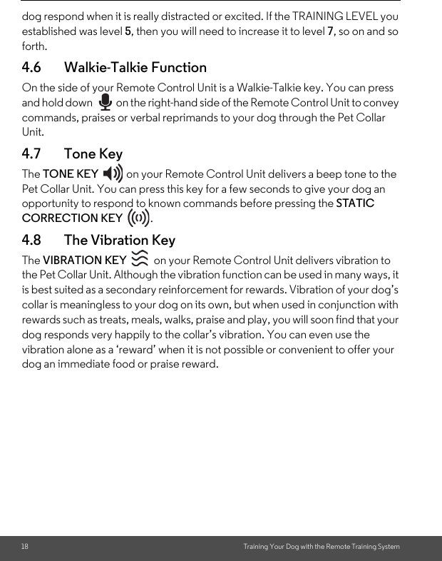 18 Training Your Dog with the Remote Training Systemdog respond when it is really distracted or excited. If the TRAINING LEVEL you established was level 5, then you will need to increase it to level 7, so on and so forth.4.6 Walkie-Talkie FunctionOn the side of your Remote Control Unit is a Walkie-Talkie key. You can press and hold down  on the right-hand side of the Remote Control Unit to convey commands, praises or verbal reprimands to your dog through the Pet Collar Unit.4.7 Tone KeyThe TONE KEY  on your Remote Control Unit delivers a beep tone to the Pet Collar Unit. You can press this key for a few seconds to give your dog an opportunity to respond to known commands before pressing the STATIC CORRECTION KEY . 4.8 The Vibration Key The VIBRATION KEY  on your Remote Control Unit delivers vibration to the Pet Collar Unit. Although the vibration function can be used in many ways, it is best suited as a secondary reinforcement for rewards. Vibration of your dog’s collar is meaningless to your dog on its own, but when used in conjunction with rewards such as treats, meals, walks, praise and play, you will soon find that your dog responds very happily to the collar’s vibration. You can even use the vibration alone as a ‘reward’ when it is not possible or convenient to offer your dog an immediate food or praise reward. 