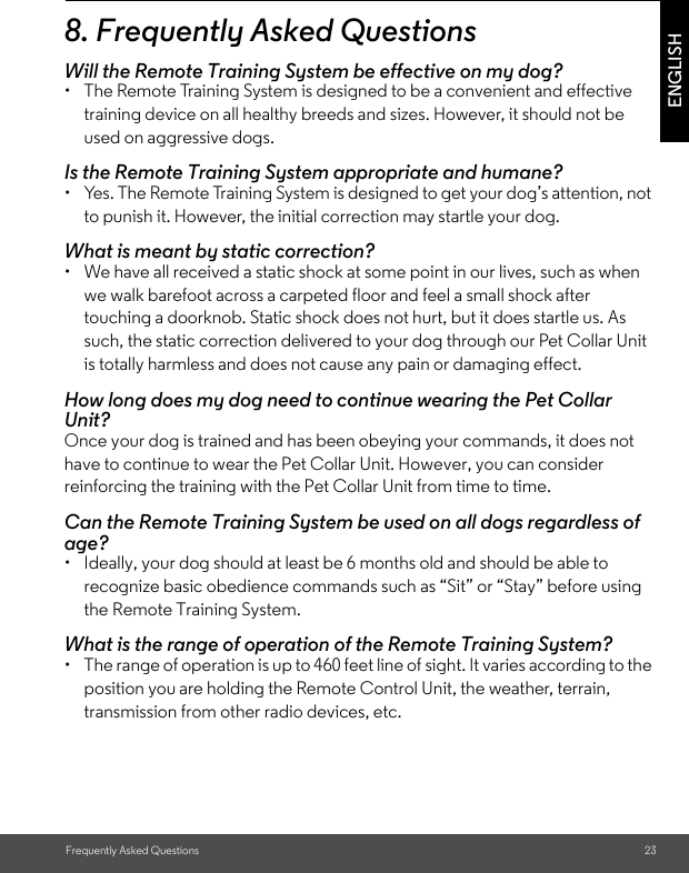 Frequently Asked Questions 23ENGLISH8. Frequently Asked QuestionsWill the Remote Training System be effective on my dog?•  The Remote Training System is designed to be a convenient and effective training device on all healthy breeds and sizes. However, it should not be used on aggressive dogs. Is the Remote Training System appropriate and humane?•  Yes. The Remote Training System is designed to get your dog’s attention, not to punish it. However, the initial correction may startle your dog.What is meant by static correction?•  We have all received a static shock at some point in our lives, such as when we walk barefoot across a carpeted floor and feel a small shock after touching a doorknob. Static shock does not hurt, but it does startle us. As such, the static correction delivered to your dog through our Pet Collar Unit is totally harmless and does not cause any pain or damaging effect. How long does my dog need to continue wearing the Pet Collar Unit?Once your dog is trained and has been obeying your commands, it does not have to continue to wear the Pet Collar Unit. However, you can consider reinforcing the training with the Pet Collar Unit from time to time.Can the Remote Training System be used on all dogs regardless of age? •  Ideally, your dog should at least be 6 months old and should be able to recognize basic obedience commands such as “Sit” or “Stay” before using the Remote Training System.What is the range of operation of the Remote Training System? •  The range of operation is up to 460 feet line of sight. It varies according to the position you are holding the Remote Control Unit, the weather, terrain, transmission from other radio devices, etc. 