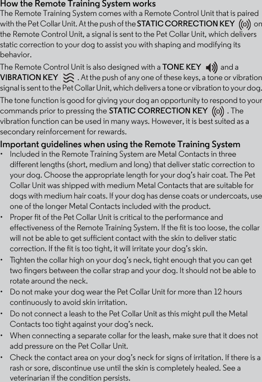 How the Remote Training System worksThe Remote Training System comes with a Remote Control Unit that is paired with the Pet Collar Unit. At the push of the STATIC CORRECTION KEY on the Remote Control Unit, a signal is sent to the Pet Collar Unit, which delivers static correction to your dog to assist you with shaping and modifying its behavior. The Remote Control Unit is also designed with a TONE KEY and a VIBRATION KEY  . At the push of any one of these keys, a tone or vibration signal is sent to the Pet Collar Unit, which delivers a tone or vibration to your dog. The tone function is good for giving your dog an opportunity to respond to your commands prior to pressing the STATIC CORRECTION KEY . The vibration function can be used in many ways. However, it is best suited as a secondary reinforcement for rewards. Important guidelines when using the Remote Training System•  Included in the Remote Training System are Metal Contacts in three different lengths (short, medium and long) that deliver static correction to your dog. Choose the appropriate length for your dog’s hair coat. The Pet Collar Unit was shipped with medium Metal Contacts that are suitable for dogs with medium hair coats. If your dog has dense coats or undercoats, use one of the longer Metal Contacts included with the product.•  Proper fit of the Pet Collar Unit is critical to the performance and effectiveness of the Remote Training System. If the fit is too loose, the collar will not be able to get sufficient contact with the skin to deliver static correction. If the fit is too tight, it will irritate your dog’s skin. •  Tighten the collar high on your dog’s neck, tight enough that you can get two fingers between the collar strap and your dog. It should not be able to rotate around the neck.•  Do not make your dog wear the Pet Collar Unit for more than 12 hours continuously to avoid skin irritation.•  Do not connect a leash to the Pet Collar Unit as this might pull the Metal Contacts too tight against your dog’s neck.•  When connecting a separate collar for the leash, make sure that it does not add pressure on the Pet Collar Unit.•  Check the contact area on your dog’s neck for signs of irritation. If there is a rash or sore, discontinue use until the skin is completely healed. See a veterinarian if the condition persists.