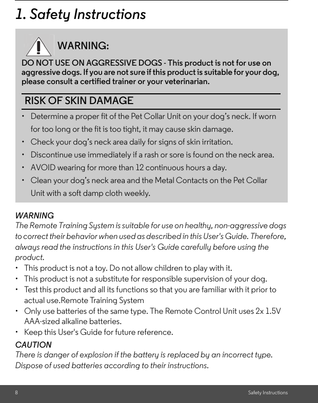 8Safety Instructions1. Safety InstructionsWARNINGThe Remote Training System is suitable for use on healthy, non-aggressive dogs to correct their behavior when used as described in this User&apos;s Guide. Therefore, always read the instructions in this User&apos;s Guide carefully before using the product.•  This product is not a toy. Do not allow children to play with it.•  This product is not a substitute for responsible supervision of your dog.•  Test this product and all its functions so that you are familiar with it prior to actual use.Remote Training System•  Only use batteries of the same type. The Remote Control Unit uses 2x 1.5V AAA-sized alkaline batteries.•  Keep this User&apos;s Guide for future reference.CAUTIONThere is danger of explosion if the battery is replaced by an incorrect type.Dispose of used batteries according to their instructions.WARNING:DO NOT USE ON AGGRESSIVE DOGS - This product is not for use on aggressive dogs. If you are not sure if this product is suitable for your dog, please consult a certified trainer or your veterinarian. RISK OF SKIN DAMAGE•  Determine a proper fit of the Pet Collar Unit on your dog’s neck. If worn for too long or the fit is too tight, it may cause skin damage.•  Check your dog’s neck area daily for signs of skin irritation. •  Discontinue use immediately if a rash or sore is found on the neck area. •  AVOID wearing for more than 12 continuous hours a day. •  Clean your dog’s neck area and the Metal Contacts on the Pet Collar Unit with a soft damp cloth weekly. 