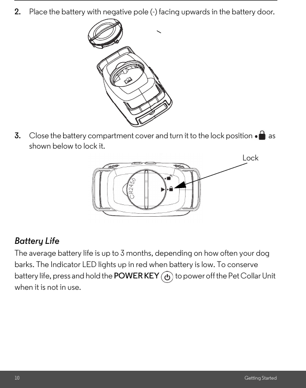 10 Getting Started2. Place the battery with negative pole (-) facing upwards in the battery door.3. Close the battery compartment cover and turn it to the lock position  as shown below to lock it.Battery LifeThe average battery life is up to 3 months, depending on how often your dog barks. The Indicator LED lights up in red when battery is low. To conserve battery life, press and hold the POWER KEY  to power off the Pet Collar Unit when it is not in use.Lock