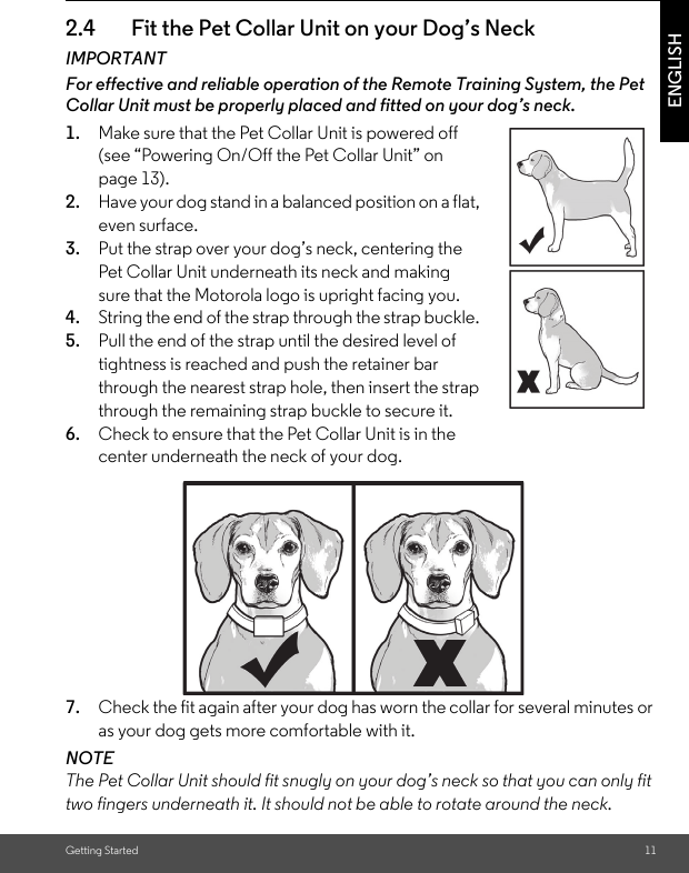 Getting Started 11ENGLISH2.4 Fit the Pet Collar Unit on your Dog’s NeckIMPORTANTFor effective and reliable operation of the Remote Training System, the Pet Collar Unit must be properly placed and fitted on your dog’s neck.1. Make sure that the Pet Collar Unit is powered off (see “Powering On/Off the Pet Collar Unit” on page 13). 2. Have your dog stand in a balanced position on a flat, even surface.3. Put the strap over your dog’s neck, centering the Pet Collar Unit underneath its neck and making sure that the Motorola logo is upright facing you.4. String the end of the strap through the strap buckle. 5. Pull the end of the strap until the desired level of tightness is reached and push the retainer bar through the nearest strap hole, then insert the strap through the remaining strap buckle to secure it.6. Check to ensure that the Pet Collar Unit is in the center underneath the neck of your dog.7. Check the fit again after your dog has worn the collar for several minutes or as your dog gets more comfortable with it.NOTEThe Pet Collar Unit should fit snugly on your dog’s neck so that you can only fit two fingers underneath it. It should not be able to rotate around the neck.