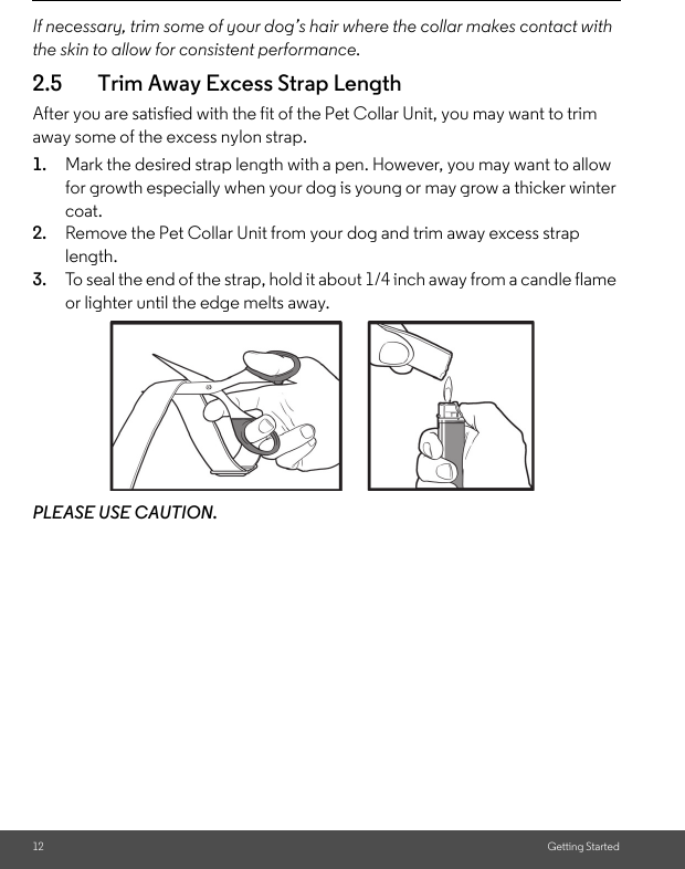 12 Getting StartedIf necessary, trim some of your dog’s hair where the collar makes contact with the skin to allow for consistent performance.2.5 Trim Away Excess Strap LengthAfter you are satisfied with the fit of the Pet Collar Unit, you may want to trim away some of the excess nylon strap.1. Mark the desired strap length with a pen. However, you may want to allow for growth especially when your dog is young or may grow a thicker winter coat.2. Remove the Pet Collar Unit from your dog and trim away excess strap length.3. To seal the end of the strap, hold it about 1/4 inch away from a candle flame or lighter until the edge melts away.PLEASE USE CAUTION.