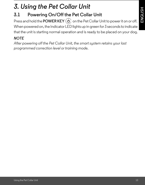 Using the Pet Collar Unit 13ENGLISH3. Using the Pet Collar Unit3.1 Powering On/Off the Pet Collar UnitPress and hold the POWER KEY   on the Pet Collar Unit to power it on or off. When powered on, the Indicator LED lights up in green for 3 seconds to indicate that the unit is starting normal operation and is ready to be placed on your dog.NOTEAfter powering off the Pet Collar Unit, the smart system retains your last programmed correction level or training mode. 