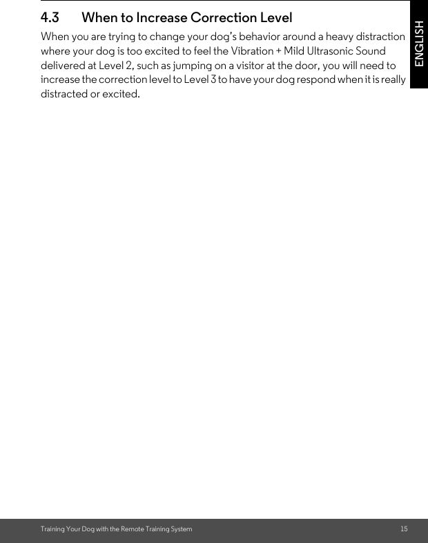Training Your Dog with the Remote Training System 15ENGLISH4.3 When to Increase Correction Level When you are trying to change your dog’s behavior around a heavy distraction where your dog is too excited to feel the Vibration + Mild Ultrasonic Sound delivered at Level 2, such as jumping on a visitor at the door, you will need to increase the correction level to Level 3 to have your dog respond when it is really distracted or excited.  