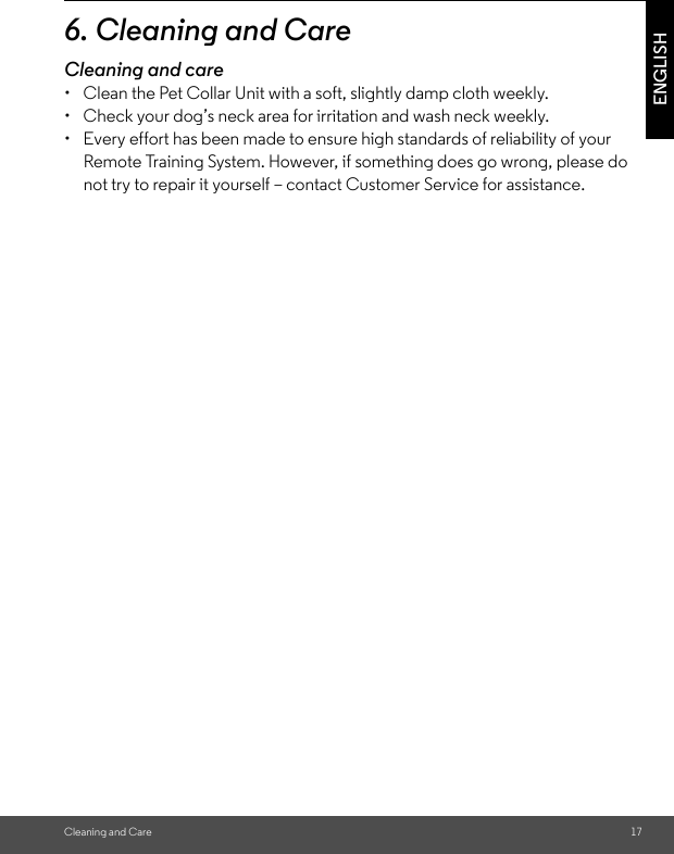 Cleaning and Care 17ENGLISH6. Cleaning and CareCleaning and care•  Clean the Pet Collar Unit with a soft, slightly damp cloth weekly. •  Check your dog’s neck area for irritation and wash neck weekly. •  Every effort has been made to ensure high standards of reliability of your Remote Training System. However, if something does go wrong, please do not try to repair it yourself – contact Customer Service for assistance.