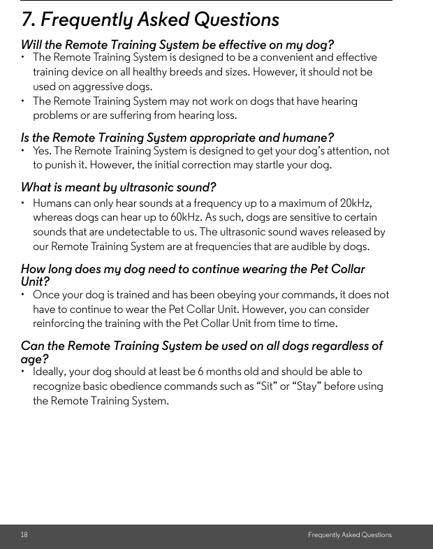 18 Frequently Asked Questions7. Frequently Asked QuestionsWill the Remote Training System be effective on my dog?•  The Remote Training System is designed to be a convenient and effective training device on all healthy breeds and sizes. However, it should not be used on aggressive dogs. •  The Remote Training System may not work on dogs that have hearing problems or are suffering from hearing loss.Is the Remote Training System appropriate and humane?•  Yes. The Remote Training System is designed to get your dog’s attention, not to punish it. However, the initial correction may startle your dog.What is meant by ultrasonic sound?•  Humans can only hear sounds at a frequency up to a maximum of 20kHz, whereas dogs can hear up to 60kHz. As such, dogs are sensitive to certain sounds that are undetectable to us. The ultrasonic sound waves released by our Remote Training System are at frequencies that are audible by dogs. How long does my dog need to continue wearing the Pet Collar Unit?•  Once your dog is trained and has been obeying your commands, it does not have to continue to wear the Pet Collar Unit. However, you can consider reinforcing the training with the Pet Collar Unit from time to time.Can the Remote Training System be used on all dogs regardless of age? •  Ideally, your dog should at least be 6 months old and should be able to recognize basic obedience commands such as “Sit” or “Stay” before using the Remote Training System.