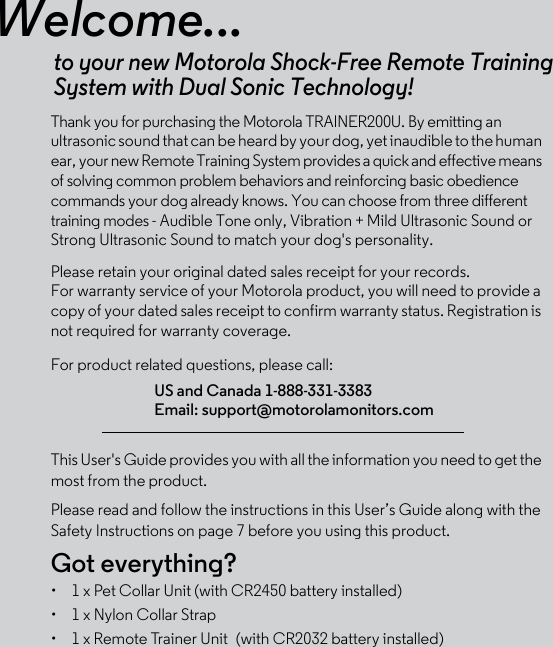 Welcome...to your new Motorola Shock-Free Remote Training System with Dual Sonic Technology!Thank you for purchasing the Motorola TRAINER200U. By emitting an ultrasonic sound that can be heard by your dog, yet inaudible to the human ear, your new Remote Training System provides a quick and effective means of solving common problem behaviors and reinforcing basic obedience commands your dog already knows. You can choose from three different training modes - Audible Tone only, Vibration + Mild Ultrasonic Sound or Strong Ultrasonic Sound to match your dog&apos;s personality.Please retain your original dated sales receipt for your records. For warranty service of your Motorola product, you will need to provide a copy of your dated sales receipt to confirm warranty status. Registration is not required for warranty coverage. For product related questions, please call:This User&apos;s Guide provides you with all the information you need to get the most from the product.Please read and follow the instructions in this User’s Guide along with the Safety Instructions on page 7 before you using this product.Got everything?•  1 x Pet Collar Unit (with CR2450 battery installed)•  1 x Nylon Collar Strap•  1 x Remote Trainer Unit (with CR2032 battery installed)US and Canada 1-888-331-3383Email: support@motorolamonitors.com