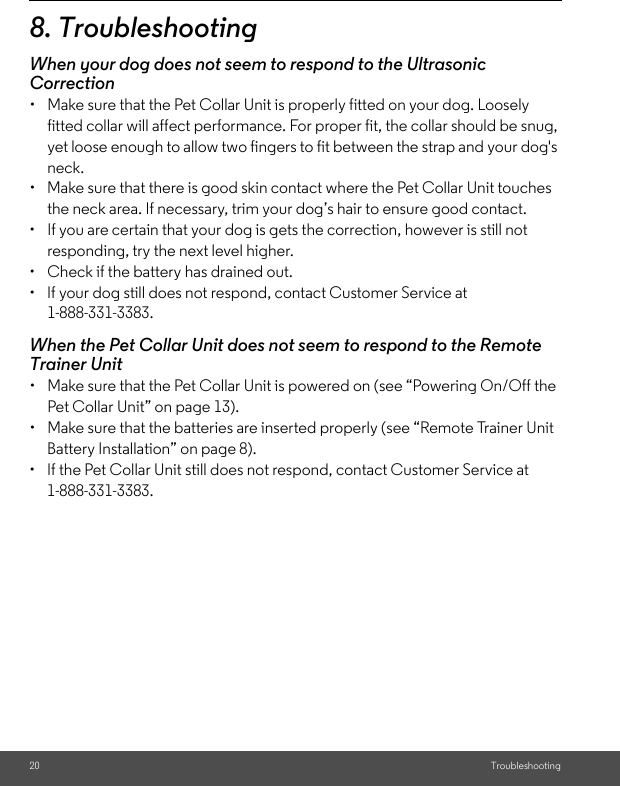 20 Troubleshooting8. TroubleshootingWhen your dog does not seem to respond to the Ultrasonic Correction•  Make sure that the Pet Collar Unit is properly fitted on your dog. Loosely fitted collar will affect performance. For proper fit, the collar should be snug, yet loose enough to allow two fingers to fit between the strap and your dog&apos;s neck. •  Make sure that there is good skin contact where the Pet Collar Unit touches the neck area. If necessary, trim your dog’s hair to ensure good contact. •  If you are certain that your dog is gets the correction, however is still not responding, try the next level higher.•  Check if the battery has drained out.•  If your dog still does not respond, contact Customer Service at 1-888-331-3383.When the Pet Collar Unit does not seem to respond to the Remote Trainer Unit•  Make sure that the Pet Collar Unit is powered on (see “Powering On/Off the Pet Collar Unit” on page 13).•  Make sure that the batteries are inserted properly (see “Remote Trainer Unit Battery Installation” on page 8).•  If the Pet Collar Unit still does not respond, contact Customer Service at 1-888-331-3383.