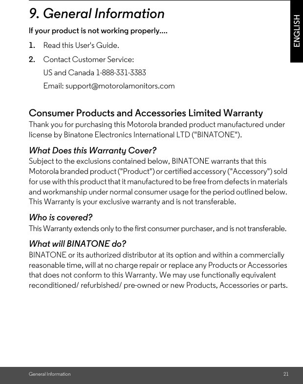 General Information 21ENGLISH9. General Informationlf your product is not working properly....1. Read this User&apos;s Guide.2. Contact Customer Service:Consumer Products and Accessories Limited Warranty Thank you for purchasing this Motorola branded product manufactured under license by Binatone Electronics International LTD (&quot;BINATONE&quot;).What Does this Warranty Cover?Subject to the exclusions contained below, BINATONE warrants that this Motorola branded product (&quot;Product&quot;) or certified accessory (&quot;Accessory&quot;) sold for use with this product that it manufactured to be free from defects in materials and workmanship under normal consumer usage for the period outlined below. This Warranty is your exclusive warranty and is not transferable.Who is covered?This Warranty extends only to the first consumer purchaser, and is not transferable.What will BINATONE do?BINATONE or its authorized distributor at its option and within a commercially reasonable time, will at no charge repair or replace any Products or Accessories that does not conform to this Warranty. We may use functionally equivalent reconditioned/ refurbished/ pre-owned or new Products, Accessories or parts.US and Canada 1-888-331-3383Email: support@motorolamonitors.com