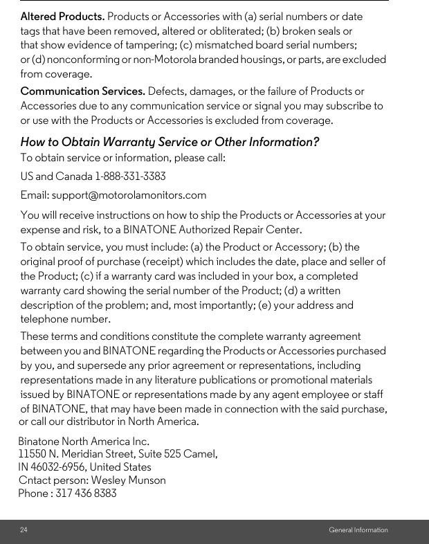 Cntact person: Wesley Munsonor call our distributor in North America.in connection with the said purchase,Phone : 317 436 8383 IN 46032-6956, United States11550 N. Meridian Street, Suite 525 Camel,Binatone North America Inc.24 General InformationAltered Products. Products or Accessories with (a) serial numbers or date tags that have been removed, altered or obliterated; (b) broken seals or that show evidence of tampering; (c) mismatched board serial numbers; or (d) nonconforming or non-Motorola branded housings, or parts, are excluded from coverage. Communication Services. Defects, damages, or the failure of Products or Accessories due to any communication service or signal you may subscribe to or use with the Products or Accessories is excluded from coverage.How to Obtain Warranty Service or Other Information?To obtain service or information, please call:You will receive instructions on how to ship the Products or Accessories at your expense and risk, to a BINATONE Authorized Repair Center.To obtain service, you must include: (a) the Product or Accessory; (b) the original proof of purchase (receipt) which includes the date, place and seller of the Product; (c) if a warranty card was included in your box, a completed warranty card showing the serial number of the Product; (d) a written description of the problem; and, most importantly; (e) your address and telephone number.These terms and conditions constitute the complete warranty agreement between you and BINATONE regarding the Products or Accessories purchased by you, and supersede any prior agreement or representations, including representations made in any literature publications or promotional materials issued by BINATONE or representations made by any agent employee or staff of BINATONE, that may have been made US and Canada 1-888-331-3383Email: support@motorolamonitors.com