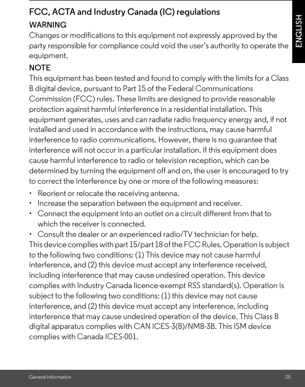 General Information 25ENGLISHFCC, ACTA and Industry Canada (IC) regulations WARNINGChanges or modifications to this equipment not expressly approved by the party responsible for compliance could void the user’s authority to operate the equipment.NOTEThis equipment has been tested and found to comply with the limits for a Class B digital device, pursuant to Part 15 of the Federal Communications Commission (FCC) rules. These limits are designed to provide reasonable protection against harmful interference in a residential installation. This equipment generates, uses and can radiate radio frequency energy and, if not installed and used in accordance with the instructions, may cause harmful interference to radio communications. However, there is no guarantee that interference will not occur in a particular installation. If this equipment does cause harmful interference to radio or television reception, which can be determined by turning the equipment off and on, the user is encouraged to try to correct the interference by one or more of the following measures: •  Reorient or relocate the receiving antenna. •  Increase the separation between the equipment and receiver. •  Connect the equipment into an outlet on a circuit different from that to which the receiver is connected. •  Consult the dealer or an experienced radio/TV technician for help. This device complies with part 15/part 18 of the FCC Rules. Operation is subject to the following two conditions: (1) This device may not cause harmful interference, and (2) this device must accept any interference received, including interference that may cause undesired operation. This device complies with Industry Canada licence-exempt RSS standard(s). Operation is subject to the following two conditions: (1) this device may not cause interference, and (2) this device must accept any interference, including interference that may cause undesired operation of the device. This Class B digital apparatus complies with CAN ICES-3(B)/NMB-3B. This ISM device complies with Canada ICES-001. 