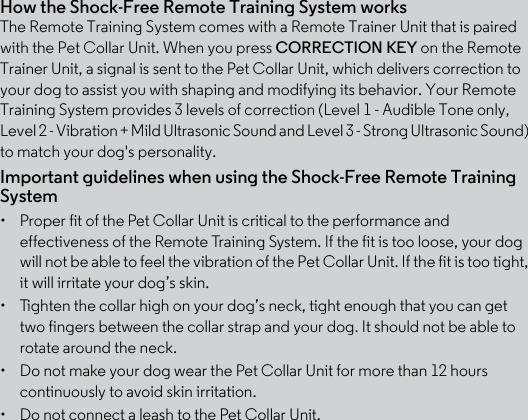 How the Shock-Free Remote Training System worksThe Remote Training System comes with a Remote Trainer Unit that is paired with the Pet Collar Unit. When you press CORRECTION KEY on the Remote Trainer Unit, a signal is sent to the Pet Collar Unit, which delivers correction to your dog to assist you with shaping and modifying its behavior. Your Remote Training System provides 3 levels of correction (Level 1 - Audible Tone only, Level 2 - Vibration + Mild Ultrasonic Sound and Level 3 - Strong Ultrasonic Sound) to match your dog&apos;s personality. Important guidelines when using the Shock-Free Remote Training System•  Proper fit of the Pet Collar Unit is critical to the performance and effectiveness of the Remote Training System. If the fit is too loose, your dog will not be able to feel the vibration of the Pet Collar Unit. If the fit is too tight, it will irritate your dog’s skin. •  Tighten the collar high on your dog’s neck, tight enough that you can get two fingers between the collar strap and your dog. It should not be able to rotate around the neck.•  Do not make your dog wear the Pet Collar Unit for more than 12 hours continuously to avoid skin irritation.•  Do not connect a leash to the Pet Collar Unit.