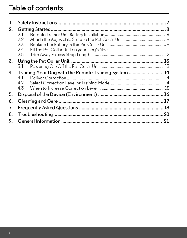 6Table of contents1. Safety Instructions  .................................................................................... 72. Getting Started.......................................................................................... 82.1 Remote Trainer Unit Battery Installation ....................................................  82.2 Attach the Adjustable Strap to the Pet Collar Unit ....................................  92.3 Replace the Battery in the Pet Collar Unit  ................................................. 92.4 Fit the Pet Collar Unit on your Dog’s Neck .............................................. 112.5 Trim Away Excess Strap Length  .............................................................. 123. Using the Pet Collar Unit  ........................................................................133.1 Powering On/Off the Pet Collar Unit......................................................  134. Training Your Dog with the Remote Training System ..........................  144.1 Deliver Correction ...................................................................................  144.2 Select Correction Level or Training Mode..............................................  144.3 When to Increase Correction Level  ........................................................ 155. Disposal of the Device (Environment) ................................................... 166. Cleaning and Care ..................................................................................177. Frequently Asked Questions .................................................................. 188. Troubleshooting ..................................................................................... 209. General Information ...............................................................................  21