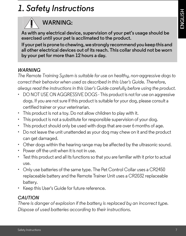 Safety Instructions 7ENGLISH1. Safety InstructionsWARNINGThe Remote Training System is suitable for use on healthy, non-aggressive dogs to correct their behavior when used as described in this User&apos;s Guide. Therefore, always read the instructions in this User&apos;s Guide carefully before using the product.•  DO NOT USE ON AGGRESSIVE DOGS - This product is not for use on aggressive dogs. If you are not sure if this product is suitable for your dog, please consult a certified trainer or your veterinarian.•  This product is not a toy. Do not allow children to play with it.•  This product is not a substitute for responsible supervision of your dog.•  This product should only be used with dogs that are over 6 months of age.•  Do not leave the unit unattended as your dog may chew on it and the product can get damaged.•  Other dogs within the hearing range may be affected by the ultrasonic sound.•  Power off the unit when it is not in use.•  Test this product and all its functions so that you are familiar with it prior to actual use.•  Only use batteries of the same type. The Pet Control Collar uses a CR2450 replaceable battery and the Remote Trainer Unit uses a CR2032 replaceable battery.•  Keep this User&apos;s Guide for future reference.CAUTIONThere is danger of explosion if the battery is replaced by an incorrect type.Dispose of used batteries according to their instructions.WARNING:As with any electrical device, supervision of your pet’s usage should be exercised until your pet is acclimated to the product. If your pet is prone to chewing, we strongly recommend you keep this and all other electrical devices out of its reach. This collar should not be worn by your pet for more than 12 hours a day. 