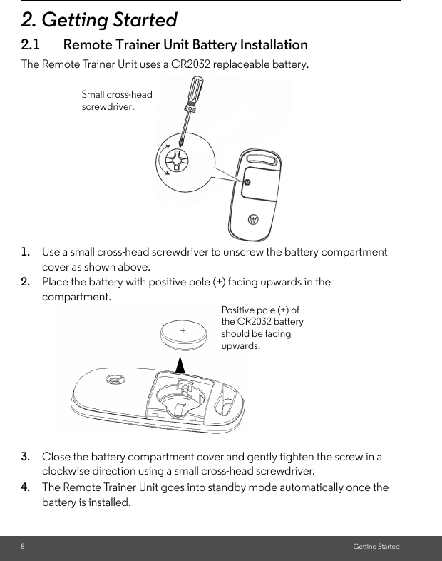 8Getting Started2. Getting Started2.1 Remote Trainer Unit Battery InstallationThe Remote Trainer Unit uses a CR2032 replaceable battery.1. Use a small cross-head screwdriver to unscrew the battery compartment cover as shown above.2. Place the battery with positive pole (+) facing upwards in the compartment.3. Close the battery compartment cover and gently tighten the screw in a clockwise direction using a small cross-head screwdriver.4. The Remote Trainer Unit goes into standby mode automatically once the battery is installed. Small cross-head screwdriver.Positive pole (+) of the CR2032 battery should be facing upwards.+