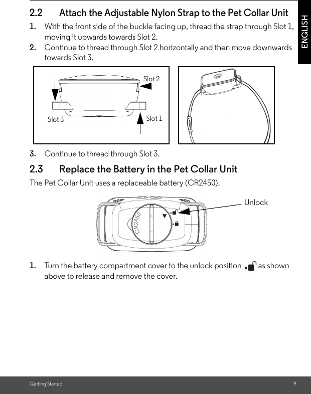 Getting Started 9ENGLISH2.2 Attach the Adjustable Nylon Strap to the Pet Collar Unit1. With the front side of the buckle facing up, thread the strap through Slot 1, moving it upwards towards Slot 2. 2. Continue to thread through Slot 2 horizontally and then move downwards towards Slot 3.3. Continue to thread through Slot 3.2.3 Replace the Battery in the Pet Collar UnitThe Pet Collar Unit uses a replaceable battery (CR2450).1. Turn the battery compartment cover to the unlock position  as shown above to release and remove the cover.Slot 1Slot 3Slot 2Unlock