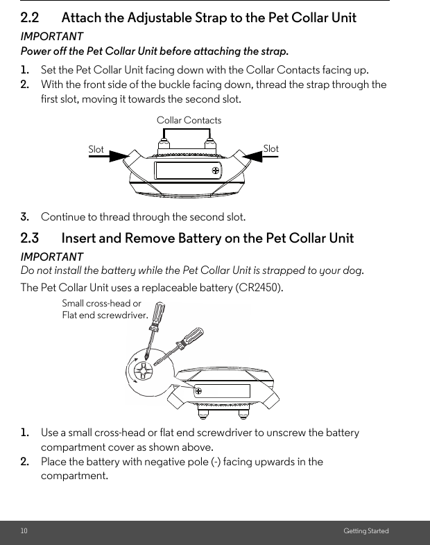 10 Getting Started2.2 Attach the Adjustable Strap to the Pet Collar UnitIMPORTANTPower off the Pet Collar Unit before attaching the strap.1. Set the Pet Collar Unit facing down with the Collar Contacts facing up. 2. With the front side of the buckle facing down, thread the strap through the first slot, moving it towards the second slot.3. Continue to thread through the second slot.2.3 Insert and Remove Battery on the Pet Collar UnitIMPORTANTDo not install the battery while the Pet Collar Unit is strapped to your dog.The Pet Collar Unit uses a replaceable battery (CR2450).1. Use a small cross-head or flat end screwdriver to unscrew the battery compartment cover as shown above.2. Place the battery with negative pole (-) facing upwards in the compartment.SlotSlotCollar ContactsSmall cross-head or Flat end screwdriver.