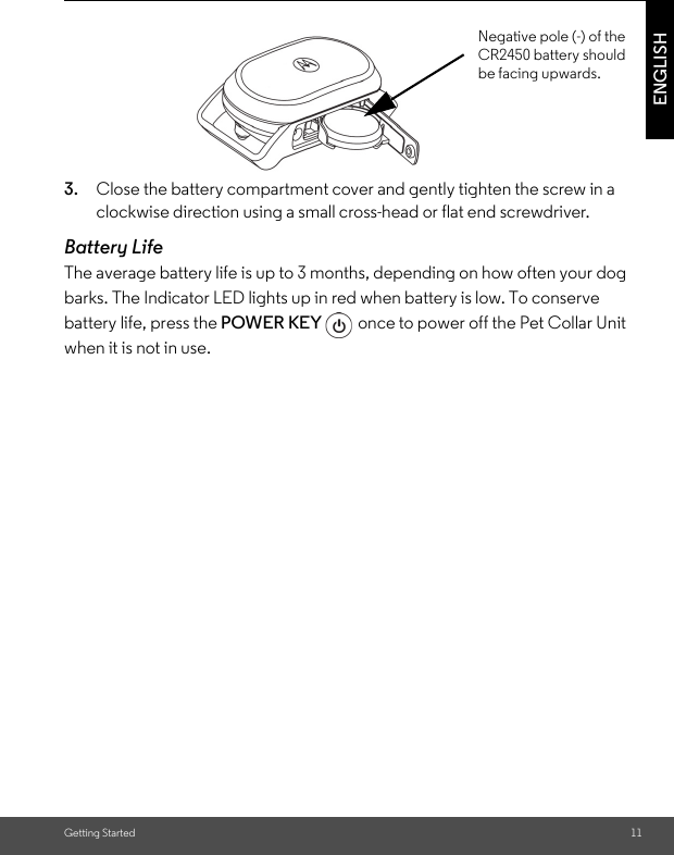 Getting Started 11ENGLISH3. Close the battery compartment cover and gently tighten the screw in a clockwise direction using a small cross-head or flat end screwdriver.Battery LifeThe average battery life is up to 3 months, depending on how often your dog barks. The Indicator LED lights up in red when battery is low. To conserve battery life, press the POWER KEY  once to power off the Pet Collar Unit when it is not in use. Negative pole (-) of the CR2450 battery should be facing upwards.