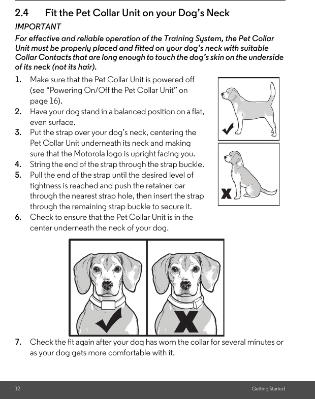 12 Getting Started2.4 Fit the Pet Collar Unit on your Dog’s NeckIMPORTANTFor effective and reliable operation of the Training System, the Pet Collar Unit must be properly placed and fitted on your dog’s neck with suitable Collar Contacts that are long enough to touch the dog’s skin on the underside of its neck (not its hair).1. Make sure that the Pet Collar Unit is powered off (see “Powering On/Off the Pet Collar Unit” on page 16). 2. Have your dog stand in a balanced position on a flat, even surface.3. Put the strap over your dog’s neck, centering the Pet Collar Unit underneath its neck and making sure that the Motorola logo is upright facing you.4. String the end of the strap through the strap buckle. 5. Pull the end of the strap until the desired level of tightness is reached and push the retainer bar through the nearest strap hole, then insert the strap through the remaining strap buckle to secure it.6. Check to ensure that the Pet Collar Unit is in the center underneath the neck of your dog.7. Check the fit again after your dog has worn the collar for several minutes or as your dog gets more comfortable with it.