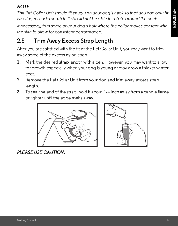 Getting Started 13ENGLISHNOTEThe Pet Collar Unit should fit snugly on your dog’s neck so that you can only fit two fingers underneath it. It should not be able to rotate around the neck.If necessary, trim some of your dog’s hair where the collar makes contact with the skin to allow for consistent performance.2.5 Trim Away Excess Strap LengthAfter you are satisfied with the fit of the Pet Collar Unit, you may want to trim away some of the excess nylon strap.1. Mark the desired strap length with a pen. However, you may want to allow for growth especially when your dog is young or may grow a thicker winter coat.2. Remove the Pet Collar Unit from your dog and trim away excess strap length.3. To seal the end of the strap, hold it about 1/4 inch away from a candle flame or lighter until the edge melts away.PLEASE USE CAUTION.