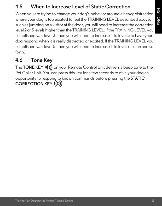 Training Your Dog with the Remote Training System 19ENGLISH4.5 When to Increase Level of Static Correction When you are trying to change your dog’s behavior around a heavy distraction where your dog is too excited to feel the TRAINING LEVEL described above, such as jumping on a visitor at the door, you will need to increase the correction level 2 or 3 levels higher than the TRAINING LEVEL. If the TRAINING LEVEL you established was level 3, then you will need to increase it to level 5 to have your dog respond when it is really distracted or excited. If the TRAINING LEVEL you established was level 5, then you will need to increase it to level 7, so on and so forth.4.6 Tone KeyThe TONE KEY  on your Remote Control Unit delivers a beep tone to the Pet Collar Unit. You can press this key for a few seconds to give your dog an opportunity to respond to known commands before pressing the STATIC CORRECTION KEY .  