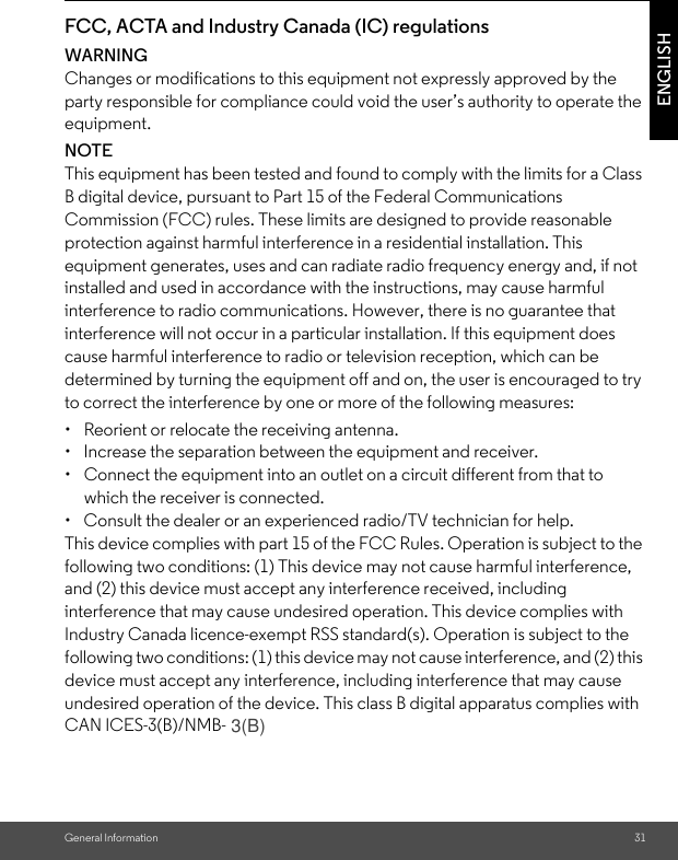 General Information 31ENGLISHFCC, ACTA and Industry Canada (IC) regulations WARNINGChanges or modifications to this equipment not expressly approved by the party responsible for compliance could void the user’s authority to operate the equipment.NOTEThis equipment has been tested and found to comply with the limits for a Class B digital device, pursuant to Part 15 of the Federal Communications Commission (FCC) rules. These limits are designed to provide reasonable protection against harmful interference in a residential installation. This equipment generates, uses and can radiate radio frequency energy and, if not installed and used in accordance with the instructions, may cause harmful interference to radio communications. However, there is no guarantee that interference will not occur in a particular installation. If this equipment does cause harmful interference to radio or television reception, which can be determined by turning the equipment off and on, the user is encouraged to try to correct the interference by one or more of the following measures: •  Reorient or relocate the receiving antenna. •  Increase the separation between the equipment and receiver. •  Connect the equipment into an outlet on a circuit different from that to which the receiver is connected. •  Consult the dealer or an experienced radio/TV technician for help. This device complies with part 15 of the FCC Rules. Operation is subject to the following two conditions: (1) This device may not cause harmful interference, and (2) this device must accept any interference received, including interference that may cause undesired operation. This device complies with Industry Canada licence-exempt RSS standard(s). Operation is subject to the following two conditions: (1) this device may not cause interference, and (2) this device must accept any interference, including interference that may cause undesired operation of the device. This class B digital apparatus complies with CAN ICES-3(B)/NMB-B3. 3(B)