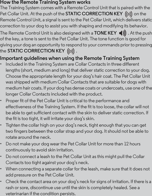 How the Remote Training System worksThe Training System comes with a Remote Control Unit that is paired with the Pet Collar Unit. At the push of the STATIC CORRECTION KEY on the Remote Control Unit, a signal is sent to the Pet Collar Unit, which delivers static correction to your dog to assist you with shaping and modifying its behavior. The Remote Control Unit is also designed with a TONE KEY  . At the push of the key, a tone is sent to the Pet Collar Unit. The tone function is good for giving your dog an opportunity to respond to your commands prior to pressing the STATIC CORRECTION KEY . Important guidelines when using the Remote Training System •  Included in the Training System are Collar Contacts in three different lengths (short, medium and long) that deliver static correction to your dog. Choose the appropriate length for your dog’s hair coat. The Pet Collar Unit was shipped with medium Collar Contacts that are suitable for dogs with medium hair coats. If your dog has dense coats or undercoats, use one of the longer Collar Contacts included with the product.•  Proper fit of the Pet Collar Unit is critical to the performance and effectiveness of the Training System. If the fit is too loose, the collar will not be able to get sufficient contact with the skin to deliver static correction. If the fit is too tight, it will irritate your dog’s skin. •  Tighten the collar high on your dog’s neck, tight enough that you can get two fingers between the collar strap and your dog. It should not be able to rotate around the neck.•  Do not make your dog wear the Pet Collar Unit for more than 12 hours continuously to avoid skin irritation.•  Do not connect a leash to the Pet Collar Unit as this might pull the Collar Contacts too tight against your dog’s neck.•  When connecting a separate collar for the leash, make sure that it does not add pressure on the Pet Collar Unit.•  Check the contact area on your dog’s neck for signs of irritation. If there is a rash or sore, discontinue use until the skin is completely healed. See a veterinarian if the condition persists.