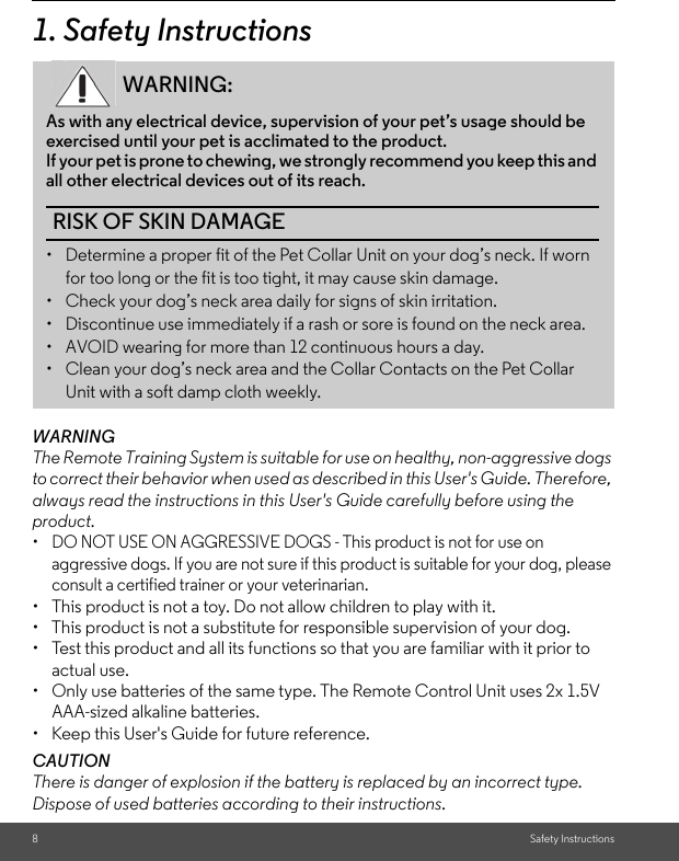 8Safety Instructions1. Safety InstructionsWARNINGThe Remote Training System is suitable for use on healthy, non-aggressive dogs to correct their behavior when used as described in this User&apos;s Guide. Therefore, always read the instructions in this User&apos;s Guide carefully before using the product.•  DO NOT USE ON AGGRESSIVE DOGS - This product is not for use on aggressive dogs. If you are not sure if this product is suitable for your dog, please consult a certified trainer or your veterinarian.•  This product is not a toy. Do not allow children to play with it.•  This product is not a substitute for responsible supervision of your dog.•  Test this product and all its functions so that you are familiar with it prior to actual use. •  Only use batteries of the same type. The Remote Control Unit uses 2x 1.5V AAA-sized alkaline batteries.•  Keep this User&apos;s Guide for future reference.CAUTIONThere is danger of explosion if the battery is replaced by an incorrect type.Dispose of used batteries according to their instructions.WARNING:As with any electrical device, supervision of your pet’s usage should be exercised until your pet is acclimated to the product. If your pet is prone to chewing, we strongly recommend you keep this and all other electrical devices out of its reach.RISK OF SKIN DAMAGE•  Determine a proper fit of the Pet Collar Unit on your dog’s neck. If worn for too long or the fit is too tight, it may cause skin damage.•  Check your dog’s neck area daily for signs of skin irritation. •  Discontinue use immediately if a rash or sore is found on the neck area. •  AVOID wearing for more than 12 continuous hours a day. •  Clean your dog’s neck area and the Collar Contacts on the Pet Collar Unit with a soft damp cloth weekly. 