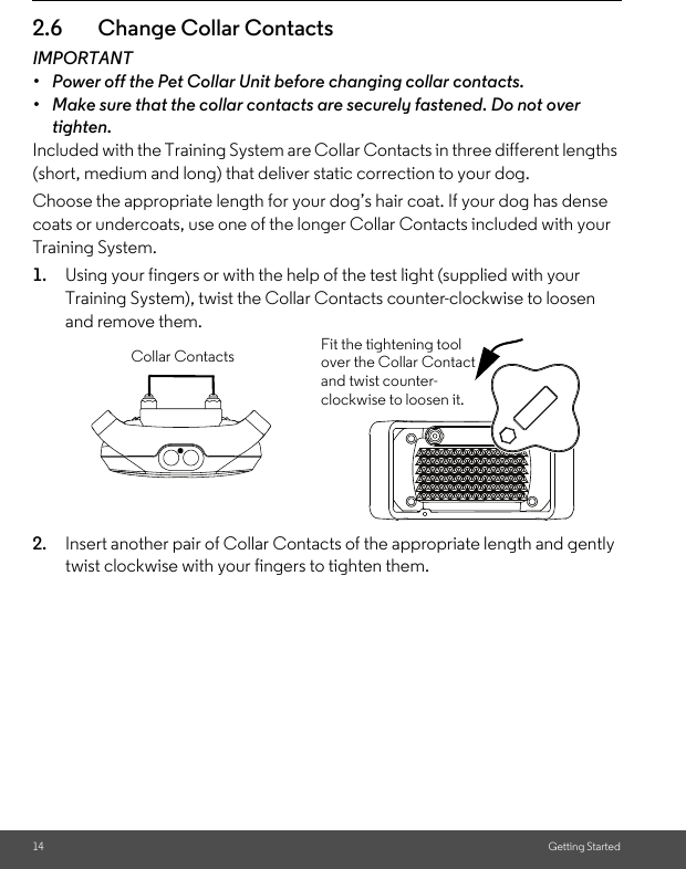 14 Getting Started2.6 Change Collar ContactsIMPORTANT•  Power off the Pet Collar Unit before changing collar contacts.•  Make sure that the collar contacts are securely fastened. Do not over tighten.Included with the Training System are Collar Contacts in three different lengths (short, medium and long) that deliver static correction to your dog. Choose the appropriate length for your dog’s hair coat. If your dog has dense coats or undercoats, use one of the longer Collar Contacts included with your Training System.1. Using your fingers or with the help of the test light (supplied with your Training System), twist the Collar Contacts counter-clockwise to loosen and remove them. 2. Insert another pair of Collar Contacts of the appropriate length and gently twist clockwise with your fingers to tighten them.Fit the tightening tool over the Collar Contact and twist counter-clockwise to loosen it.Collar Contacts