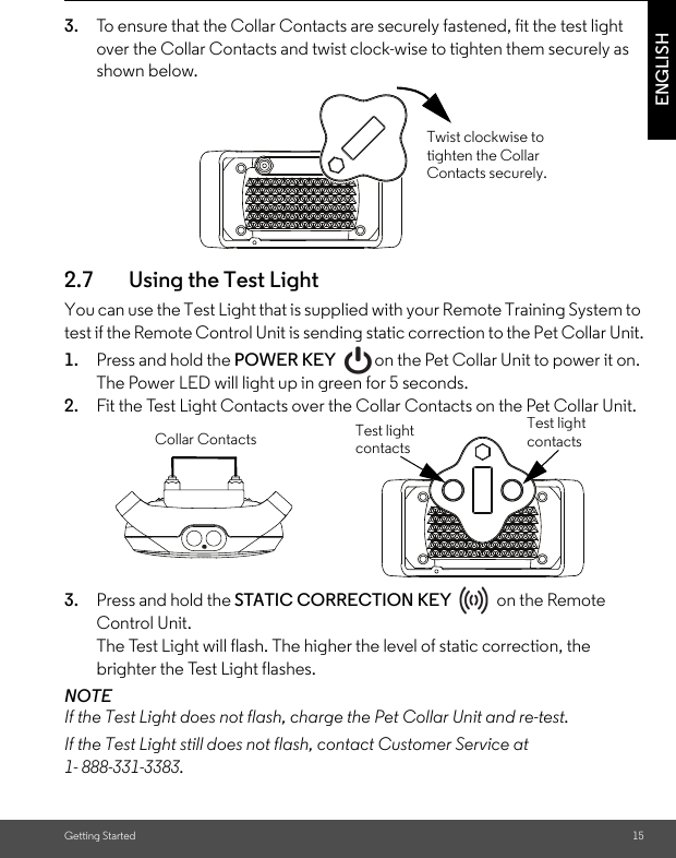 Getting Started 15ENGLISH3. To ensure that the Collar Contacts are securely fastened, fit the test light over the Collar Contacts and twist clock-wise to tighten them securely as shown below. 2.7 Using the Test Light You can use the Test Light that is supplied with your Remote Training System to test if the Remote Control Unit is sending static correction to the Pet Collar Unit.1. Press and hold the POWER KEY  on the Pet Collar Unit to power it on. The Power LED will light up in green for 5 seconds. 2. Fit the Test Light Contacts over the Collar Contacts on the Pet Collar Unit. 3. Press and hold the STATIC CORRECTION KEY   on the Remote Control Unit.The Test Light will flash. The higher the level of static correction, the brighter the Test Light flashes.NOTEIf the Test Light does not flash, charge the Pet Collar Unit and re-test.If the Test Light still does not flash, contact Customer Service at 1- 888-331-3383.Twist clockwise to tighten the Collar Contacts securely.Test light contactsTest light contactsCollar Contacts