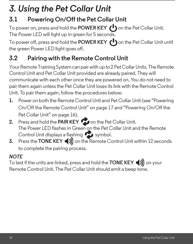 16 Using the Pet Collar Unit3. Using the Pet Collar Unit3.1 Powering On/Off the Pet Collar UnitTo power on, press and hold the POWER KEY  on the Pet Collar Unit. The Power LED will light up in green for 5 seconds. To power off, press and hold the POWER KEY  on the Pet Collar Unit until the green Power LED light goes off.3.2 Pairing with the Remote Control UnitYour Remote Training System can pair with up to 2 Pet Collar Units. The Remote Control Unit and Pet Collar Unit provided are already paired. They will communicate with each other once they are powered on. You do not need to pair them again unless the Pet Collar Unit loses its link with the Remote Control Unit. To pair them again, follow the procedures below:1. Power on both the Remote Control Unit and Pet Collar Unit (see “Powering On/Off the Remote Control Unit” on page 17 and “Powering On/Off the Pet Collar Unit” on page 16).2. Press and hold the PAIR KEY  on the Pet Collar Unit. The Power LED flashes in Green on the Pet Collar Unit and the Remote Control Unit displays a flashing   symbol.3. Press the TONE KEY  on the Remote Control Unit within 12 seconds to complete the pairing process.  NOTETo test if the units are linked, press and hold the TONE KEY on your Remote Control Unit. The Pet Collar Unit should emit a beep tone.