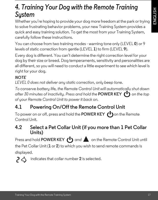 Training Your Dog with the Remote Training System 17ENGLISH4. Training Your Dog with the Remote Training SystemWhether you’re hoping to provide your dog more freedom at the park or trying to solve frustrating behavior problems, your new Training System provides a quick and easy training solution. To get the most from your Training System, carefully follow these instructions.You can choose from two training modes - warning tone only (LEVEL 0) or 9 levels of static correction from gentle (LEVEL 1) to firm (LEVEL 9).Every dog is different. You can’t determine the right correction level for your dog by their size or breed. Dog temperaments, sensitivity and personalities are all different, so you will need to conduct a little experiment to see which level is right for your dog.NOTELEVEL 0 does not deliver any static correction, only beep tone.To conserve battery life, the Remote Control Unit will automatically shut down after 30 minutes of inactivity. Press and hold the POWER KEY   on the top of your Remote Control Unit to power it back on.4.1 Powering On/Off the Remote Control UnitTo power on or off, press and hold the POWER KEY on the Remote Control Unit. 4.2 Select a Pet Collar Unit (if you more than 1 Pet Collar Units)Press and hold POWER KEY  and  on the Remote Control Unit until the Pet Collar Unit (1 or 2) to which you wish to send remote commands is displayed.    indicates that collar number 2 is selected.