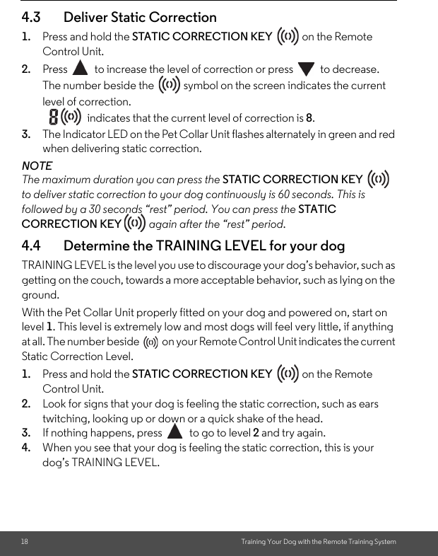 18 Training Your Dog with the Remote Training System4.3 Deliver Static Correction1. Press and hold the STATIC CORRECTION KEY   on the Remote Control Unit. 2. Press  to increase the level of correction or press  to decrease.The number beside the   symbol on the screen indicates the current level of correction. indicates that the current level of correction is 8.3. The Indicator LED on the Pet Collar Unit flashes alternately in green and red when delivering static correction.NOTEThe maximum duration you can press the STATIC CORRECTION KEY   to deliver static correction to your dog continuously is 60 seconds. This is followed by a 30 seconds “rest” period. You can press the STATIC CORRECTION KEY  again after the “rest” period.4.4 Determine the TRAINING LEVEL for your dogTRAINING LEVEL is the level you use to discourage your dog’s behavior, such as getting on the couch, towards a more acceptable behavior, such as lying on the ground.With the Pet Collar Unit properly fitted on your dog and powered on, start on level 1. This level is extremely low and most dogs will feel very little, if anything at all. The number beside  on your Remote Control Unit indicates the current Static Correction Level.1. Press and hold the STATIC CORRECTION KEY   on the Remote Control Unit. 2. Look for signs that your dog is feeling the static correction, such as ears twitching, looking up or down or a quick shake of the head. 3. If nothing happens, press  to go to level 2 and try again. 4. When you see that your dog is feeling the static correction, this is your dog’s TRAINING LEVEL. 