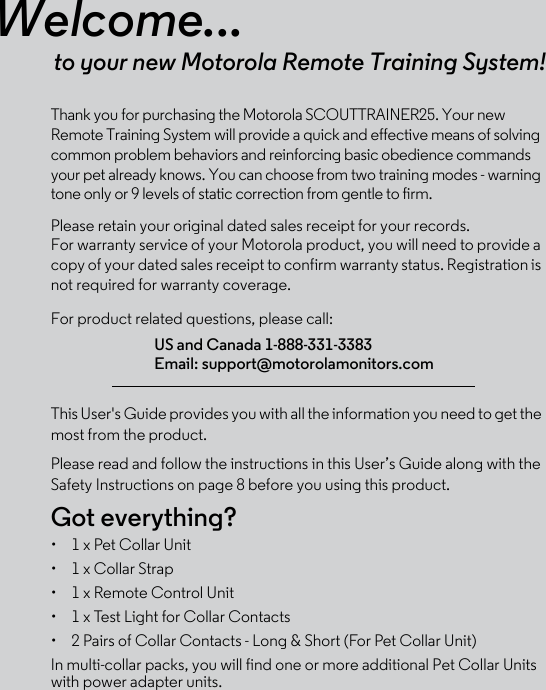 Welcome...to your new Motorola Remote Training System!Thank you for purchasing the Motorola SCOUTTRAINER25. Your new Remote Training System will provide a quick and effective means of solving common problem behaviors and reinforcing basic obedience commands your pet already knows. You can choose from two training modes - warning tone only or 9 levels of static correction from gentle to firm. Please retain your original dated sales receipt for your records. For warranty service of your Motorola product, you will need to provide a copy of your dated sales receipt to confirm warranty status. Registration is not required for warranty coverage. For product related questions, please call:This User&apos;s Guide provides you with all the information you need to get the most from the product.Please read and follow the instructions in this User’s Guide along with the Safety Instructions on page 8 before you using this product.Got everything?•  1 x Pet Collar Unit •  1 x Collar Strap•  1 x Remote Control Unit •  1 x Test Light for Collar Contacts•  2 Pairs of Collar Contacts - Long &amp; Short (For Pet Collar Unit) In multi-collar packs, you will find one or more additional Pet Collar Units with power adapter units. US and Canada 1-888-331-3383Email: support@motorolamonitors.com