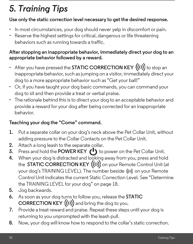 20 Training Tips5. Training TipsUse only the static correction level necessary to get the desired response. •  In most circumstances, your dog should never yelp in discomfort or pain.•  Reserve the highest settings for critical, dangerous or life threatening behaviors such as running towards a traffic. After stopping an inappropriate behavior, immediately direct your dog to an appropriate behavior followed by a reward.•  After you have pressed the STATIC CORRECTION KEY   to stop an inappropriate behavior, such as jumping on a visitor, immediately direct your dog to a more appropriate behavior such as “Get your ball!” •  Or, if you have taught your dog basic commands, you can command your dog to sit and then provide a treat or verbal praise. •  The rationale behind this is to direct your dog to an acceptable behavior and provide a reward for your dog after being corrected for an inappropriate behavior. Teaching your dog the “Come” command.1. Put a separate collar on your dog’s neck above the Pet Collar Unit, without adding pressure to the Collar Contacts on the Pet Collar Unit. 2. Attach a long leash to the separate collar. 3. Press and hold the POWER KEY   to power on the Pet Collar Unit.4. When your dog is distracted and looking away from you, press and hold the  STATIC CORRECTION KEY   on your Remote Control Unit (at your dog’s TRAINING LEVEL). The number beside  on your Remote Control Unit indicates the current Static Correction Level. See “Determine the TRAINING LEVEL for your dog” on page 18. 5. Jog backwards. 6. As soon as your dog turns to follow you, release the STATIC CORRECTION KEY   and bring the dog to you. 7. Provide a treat reward and praise. Repeat these steps until your dog is returning to you unprompted with the leash pull. 8. Now, your dog will know how to respond to the collar’s static correction.