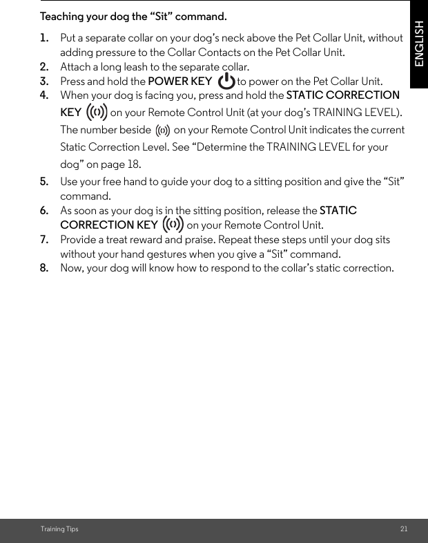 Training Tips 21ENGLISHTeaching your dog the “Sit” command.1. Put a separate collar on your dog’s neck above the Pet Collar Unit, without adding pressure to the Collar Contacts on the Pet Collar Unit. 2. Attach a long leash to the separate collar. 3. Press and hold the POWER KEY  to power on the Pet Collar Unit.4. When your dog is facing you, press and hold the STATIC CORRECTION KEY   on your Remote Control Unit (at your dog’s TRAINING LEVEL). The number beside  on your Remote Control Unit indicates the current Static Correction Level. See “Determine the TRAINING LEVEL for your dog” on page 18.5. Use your free hand to guide your dog to a sitting position and give the “Sit” command. 6. As soon as your dog is in the sitting position, release the STATIC CORRECTION KEY   on your Remote Control Unit.7. Provide a treat reward and praise. Repeat these steps until your dog sits without your hand gestures when you give a “Sit” command. 8. Now, your dog will know how to respond to the collar’s static correction.