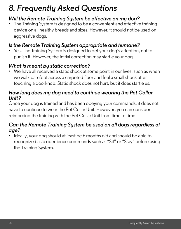 24 Frequently Asked Questions8. Frequently Asked QuestionsWill the Remote Training System be effective on my dog?•  The Training System is designed to be a convenient and effective training device on all healthy breeds and sizes. However, it should not be used on aggressive dogs. Is the Remote Training System appropriate and humane?•  Yes. The Training System is designed to get your dog’s attention, not to punish it. However, the initial correction may startle your dog.What is meant by static correction?•  We have all received a static shock at some point in our lives, such as when we walk barefoot across a carpeted floor and feel a small shock after touching a doorknob. Static shock does not hurt, but it does startle us.How long does my dog need to continue wearing the Pet Collar Unit?Once your dog is trained and has been obeying your commands, it does not have to continue to wear the Pet Collar Unit. However, you can consider reinforcing the training with the Pet Collar Unit from time to time.Can the Remote Training System be used on all dogs regardless of age? •  Ideally, your dog should at least be 6 months old and should be able to recognize basic obedience commands such as “Sit” or “Stay” before using the Training System.