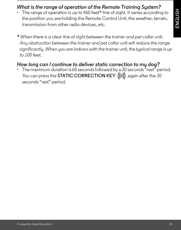 Frequently Asked Questions 25ENGLISHWhat is the range of operation of the Remote Training System? •  The range of operation is up to 460 feet* line of sight. It varies according to the position you are holding the Remote Control Unit, the weather, terrain, transmission from other radio devices, etc. * When there is a clear line of sight between the trainer and pet collar unit.    Any obstruction between the trainer and pet collar unit will reduce the range   significantly. When you are indoors with the trainer unit, the typical range is up   to 100 feet. How long can I continue to deliver static correction to my dog? •  The maximum duration is 60 seconds followed by a 30 seconds “rest” period. You can press the STATIC CORRECTION KEY   again after the 30 seconds “rest” period. 