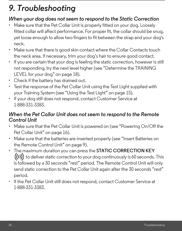 26 Troubleshooting9. TroubleshootingWhen your dog does not seem to respond to the Static Correction•  Make sure that the Pet Collar Unit is properly fitted on your dog. Loosely fitted collar will affect performance. For proper fit, the collar should be snug, yet loose enough to allow two fingers to fit between the strap and your dog&apos;s neck. •  Make sure that there is good skin contact where the Collar Contacts touch the neck area. If necessary, trim your dog’s hair to ensure good contact. •  If you are certain that your dog is feeling the static correction, however is still not responding, try the next level higher (see “Determine the TRAINING LEVEL for your dog” on page 18).•  Check if the battery has drained out.•  Test the response of the Pet Collar Unit using the Test Light supplied with your Training System (see “Using the Test Light” on page 15).•  If your dog still does not respond, contact Customer Service at 1-888-331-3383.When the Pet Collar Unit does not seem to respond to the Remote Control Unit•  Make sure that the Pet Collar Unit is powered on (see “Powering On/Off the Pet Collar Unit” on page 16).•  Make sure that the batteries are inserted properly (see “Insert Batteries on the Remote Control Unit” on page 9).• The maximum duration you can press the STATIC CORRECTION KEY   to deliver static correction to your dog continuously is 60 seconds. This is followed by a 30 seconds “rest” period. The Remote Control Unit will only send static correction to the Pet Collar Unit again after the 30 seconds “rest” period. •  If the Pet Collar Unit still does not respond, contact Customer Service at 1-888-331-3383.