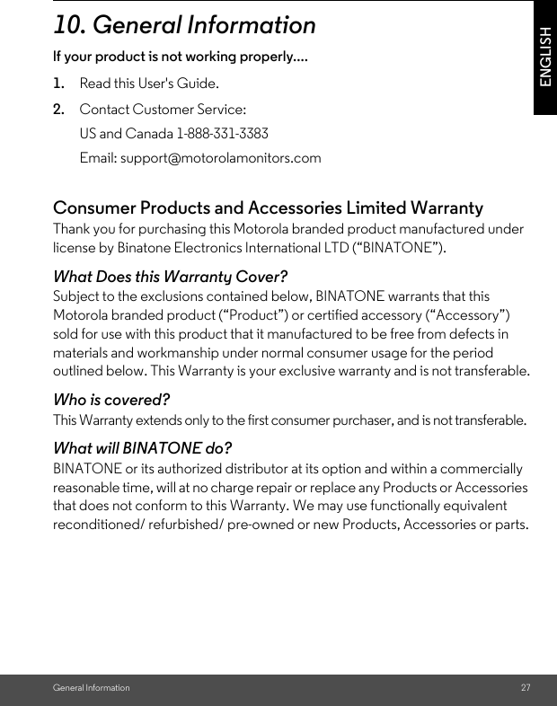 General Information 27ENGLISH10. General Informationlf your product is not working properly....1. Read this User&apos;s Guide.2. Contact Customer Service:Consumer Products and Accessories Limited Warranty Thank you for purchasing this Motorola branded product manufactured under license by Binatone Electronics International LTD (“BINATONE”).What Does this Warranty Cover?Subject to the exclusions contained below, BINATONE warrants that this Motorola branded product (“Product”) or certified accessory (“Accessory”) sold for use with this product that it manufactured to be free from defects in materials and workmanship under normal consumer usage for the period outlined below. This Warranty is your exclusive warranty and is not transferable.Who is covered?This Warranty extends only to the first consumer purchaser, and is not transferable.What will BINATONE do?BINATONE or its authorized distributor at its option and within a commercially reasonable time, will at no charge repair or replace any Products or Accessories that does not conform to this Warranty. We may use functionally equivalent reconditioned/ refurbished/ pre-owned or new Products, Accessories or parts.US and Canada 1-888-331-3383Email: support@motorolamonitors.com